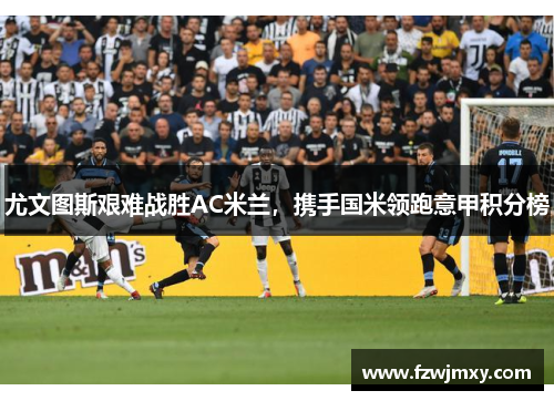 尤文图斯艰难战胜AC米兰，携手国米领跑意甲积分榜