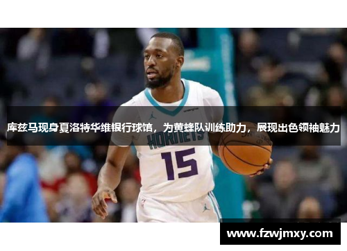 库兹马现身夏洛特华维银行球馆，为黄蜂队训练助力，展现出色领袖魅力